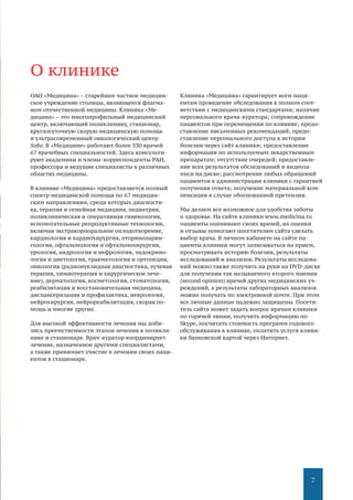 7
ОАО «Медицина» – старейшее частное медицин-
ское учреждение столицы, являющееся флагма-
ном отечественной медицины. Клиника «Ме-
дицина» – это многопрофильный медицинский
центр, включающий поликлинику, стационар,
круглосуточную скорую медицинскую помощь
и ультрасовременный онкологический центр
Sofia. В «Медицине» работают более 330 врачей
67 врачебных специальностей. Здесь консульти-
руют академики и члены-корреспонденты РАН,
профессора и ведущие специалисты в различных
областях медицины.
В клинике «Медицина» предоставляется полный
спектр медицинской помощи по 67 медицин-
ским направлениям, среди которых диагности-
ка, терапия и семейная медицина, педиатрия,
поликлиническая и оперативная гинекология,
вспомогательные репродуктивные технологии,
включая экстракорпоральное оплодотворение,
кардиология и кардиохирургия, оториноларин-
гология, офтальмология и офтальмохирургия,
урология, андрология и нефрология, эндокрино-
логия и диетология, травматология и ортопедия,
онкология (радионуклидная диагностика, лучевая
терапия, химиотерапия и хирургическое лече-
ние), дерматология, косметология, стоматология,
реабилитация и восстановительная медицина,
диспансеризация и профилактика, неврология,
нейрохирургия, нейрореабилитация, скорая по-
мощь и многие другие.
Для высокой эффективности лечения мы доби-
лись преемственности этапов лечения в поликли-
нике и стационаре. Врач-куратор координирует
лечение, назначенное другими специалистами,
а также принимает участие в лечении своих паци-
ентов в стационаре.
Клиника «Медицина» гарантирует всем паци-
ентам проведение обследования в полном соот-
ветствии с медицинскими стандартами; наличие
персонального врача-куратора; сопровождение
пациентов при перемещении по клинике; предо-
ставление письменных рекомендаций; предо-
ставление персонального доступа к истории
болезни через сайт клиники; предоставление
информации по используемым лекарственным
препаратам; отсутствие очередей; предоставле-
ние всех результатов обследований и видеоза-
писи на диске; рассмотрение любых обращений
пациентов к администрации клиники с гарантией
получения ответа; получение материальной ком-
пенсации в случае обоснованной претензии.
Мы делаем все возможное для удобства заботы
о здоровье. На сайте клиники www.medicina.ru
пациенты оценивают своих врачей, их оценки
и отзывы помогают посетителям сайта сделать
выбор врача. В личном кабинете на сайте па-
циенты клиники могут записываться на прием,
просматривать историю болезни, результаты
исследований и анализов. Результаты исследова-
ний можно также получить на руки на DVD-диске
для получения так называемого второго мнения
(second opinion) врачей других медицинских уч-
реждений, а результаты лабораторных анализов
можно получать по электронной почте. При этом
все личные данные надежно защищены. Посети-
тель сайта может задать вопрос врачам клиники
по горячей линии, получить информацию по
Skype, посчитать стоимость программ годового
обслуживания в клинике, оплатить услуги клини-
ки банковской картой через Интернет.
О клинике
 