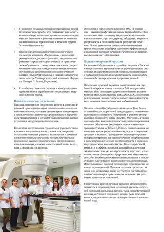 70
•	 В клинике создана специализированная стома-
тологическая служба, что позволяет оказывать
комплексную медицинскую помощь онкологи-
ческим больным с учетом влияния основного
заболевания на проявление и течение других
болезней пациента.
•	 Врачи всех специальностей онкологическо-
го центра клиники «Медицина» ­– онкологи,
рентгенологи, радиотерапевты, медицинские
физики – прошли теоретическое и практиче-
ское обучение и стажировки по самым совре-
менным технологиям диагностики и лечения
опухолевых заболеваний в онкологическом
центре Davidoff (Израиль) и онкогематологиче-
ском центре Университетской клиники Марти-
на Лютера (г. Галле, Германия).
•	 В наиболее сложных случаях к консультациям
привлекаются зарубежные специалисты веду-
щих клиник мира.
Поликлиническое отделение
В поликлиническом отделении ведется консульта-
тивный прием пациентов опытными онкологами
и маммологами, которые организуют консилиумы
с привлечением известных российских и зарубеж-
ных специалистов в области радиотерапии, химио-
терапии и хирургического лечения.
Коллектив сотрудников совместно с руководством
клиники направляет свои усилия на совершен-
ствование методик раннего выявления и лечения
злокачественных опухолей, используя ультрасо-
временное высокотехнологичное оборудование
и медикаменты, а также многолетний опыт веду-
щих специалистов центра.
Онкологи и маммологи клиники ОАО «Медици-
на» − высокопрофессиональные специалисты. Они
готовы оказать пациенту медицинскую помощь
и психологическую поддержку, ободрить, внушить
уверенность в положительном результате лече-
ния. После уточнения диагноза внимательные
врачи-онкологи подберут наиболее эффективный
и щадящий вариант лечения с учетом всех передо-
вых возможностей клиники.
Отделение лучевой терапии
В клинике «Медицина» в одной из первых в России
и мире лучевая терапия начала проводиться на ли-
нейных ускорителях новой модели, позволяющей
с большой точностью воздействовать на новообра-
зования без повреждения здоровых тканей.
Отделение лучевой терапии расположено на глу-
бине 8 метров и имеет площадь 748 квадратных
метров. Оно оснащено двумя линейными ускори-
телями True Beam фирмы VARIAN (США), в которых
реализованы самые современные технологии луче-
вого лечения онкологических заболеваний.
Отличительной особенностью модели True Beam
от линейных ускорителей предыдущего поколения
является возможность облучения в режиме супер-
высокой мощности дозы (до 2400 МЕ/мин.), а также
чрезвычайно высокая точность позиционирования
мишени облучения (вероятность отклонения от
границ опухоли не более 0,75 мм), позволяющая не
наносить вреда расположенным рядом с опухолью
органам и тканям. Проведение высокодозирован-
ной радиотерапии на высокоточном оборудовании
в ряде случаев отменяет необходимость в сложном
хирургическом вмешательстве. Благодаря своей
точности и эффективности данный вид лечения
обеспечивает такую же вероятность местного изле-
чения, как и обширное хирургическое вмешатель-
ство, без необходимости в госпитализации и после-
дующем длительном восстановительном периоде.
Использование данной технологии практически не
имеет ограничений. Лучевая терапия проходит за
один или несколько дней, не требует госпитализа-
ции в стационар и практически не влияет на раз-
витие лучевых осложнений.
В настоящее время лучевая терапия успешно при-
меняется в лечении рака молочной железы, опухо-
лей головы и шеи, рака легких, рака предстательной
железы, опухолей головного мозга, рака прямой
кишки, отдаленных метастазов различных локали-
заций и др.
 