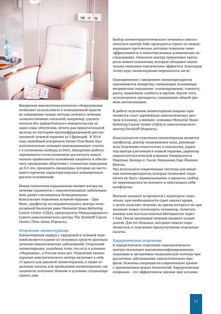 71
Внедрение высокотехнологичного оборудования
позволяет использовать в повседневной практи-
ке совершенно новые методы лучевого лечения
злокачественных опухолей, например, удалять
опухоль без хирургического вмешательства за
один сеанс облучения, лечить рак предстательной
железы по методике крупнофракционной дистан-
ционной лучевой терапии за 5 фракций. В 2014
году линейный ускоритель Varian True Beam был
дополнительно оснащен инновационным столом
с 6 степенями свободы (6 DoF). Внедрение роботи-
зированного стола позволило достигнуть макси-
мально правильного положения пациента и обеспе-
чить проведение облучения с точностью наведения
до 0,5 мм, проводить процедуры, которые до насто-
ящего времени характеризовались повышенным
риском осложнений.
Новая технология кардинально меняет взгляд на
лечение пациентов с онкологическими заболевани-
ями, ранее считавшихся безнадежными.
Консультант отделения лучевой терапии – Цви
Фукс, профессор исследовательского центра моле-
кулярной биологии рака Memorial Sloan Kettering
Cancer Center (США), председатель Международного
Совета онкологического центра The Davidoff Cancer
Center (Тель-Авив, Израиль).
Отделение химиотерапии
Химиотерапия наряду с хирургией и лучевой тера-
пией является одним из основных средств арсенала
лечения онкологических заболеваний. Отделений
химиотерапии, подобных тому, что есть в клинике
«Медицина», в России пока нет. Отделение химио-
терапии онкологического центра включает в себя
15 кресел для дневной химиотерапии, а также от-
дельные палаты для проведения химиотерапии, где
пациенты получают лечение в условиях стационара
одного дня.
Выбор химиотерапевтического лечения в онколо-
гическом центре Sofia проводится строго по между-
народным протоколам, которые показали свою
эффективность в многочисленных клинических ис-
следованиях. Онкологи центра применяют препа-
раты нового поколения, которые обладают значи-
тельно меньшим токсическим эффектом. Благодаря
этому курс химиотерапии переносится легче.
Одновременно с введением химиопрепаратов
применяются лекарства, снижающие возможные
неприятные ощущения: головокружение, тошноту,
рвоту, мышечную слабость и прочие. Кроме того,
используются препараты, снижающие общий уро-
вень интоксикации.
В работе отделения химиотерапии широко при-
меняется опыт зарубежных онкологических цен-
тров и клиник, а именно: клиники Memorial Sloan-
Kettering Cancer Center (США) и онкологического
центра Davidoff (Израиль).
Консультантом отделения химиотерапии является
профессор, доктор медицинских наук, руководи-
тель отделения гематологии и онкологии, дирек-
тор центра клеточной и генной терапии, директор
онкогематологической клиники Университета
Мартина Лютера (г. Галле, Германия) Ганс Йоахим
Шмоль.
Мы используем современные системы для введе-
ния химиопрепаратов, которые позволяют паци-
ентам не быть «привязанными» к кровати, свобод-
но перемещаться по комнате и чувствовать себя
комфортно.
Вначале пациент встречается с куратором-онко-
логом, при необходимости сдает анализ крови,
а затем получает лечение, во время которого он при
желании может посмотреть телевизор, почитать
книжку или воспользоваться Интернетом через
I-Pad. После окончания лечения пациент уходит
домой. Для тех больных, которым тяжело пере-
мещаться, в отделении предусмотрены отдельные
палаты.
Хирургическое отделение
В хирургическом отделении онкологического
центра оказывают высококвалифицированную
плановую и экстренную медицинскую помощь при
различных заболеваниях онкологического про-
филя. Освоены операции на современном уровне
с применением новых технологий. Хирургическая
операция – это эффективное оружие при условии
 