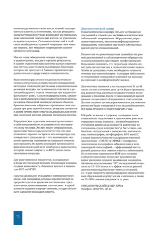 72
полного удаления опухоли и всех тканей, подозре-
ваемых в раковых изменениях, так как рецидивы
злокачественной опухоли возникают из отдельных,
даже одиночных опухолевых клеток, не удаленных
во время операции. Становится понятной в этой
связи необходимость ранней операции: чем мень-
ше опухоль, тем меньшее повреждение нанесет
организму операция.
Мы все чаще объединяем методы хирургии
и радиотерапии, что дает хорошие результаты.
В нашем отделении используются самые современ-
ные методы анестезии и реанимации, благодаря
которым не приходится больше страшиться про-
должительных хирургических вмешательств.
Выполняются различные виды высокотехноло-
гичных оперативных вмешательств повышенной
категории сложности: дистальная и проксимальная
резекция желудка, гастрэктомия (в том числе с ре-
зекцией грудного отдела пищевода при кардиоэзо-
фагеальном раке), панкреатодуоденальная, средин-
ная и дистальная резекция поджелудочной железы,
резекция ободочной кишки различных объемов,
брюшно-анальная и брюшно-промежностная опе-
рация при раке прямой кишки, резекция сегментов
и долей печени при метастазах, радикальная резек-
ция молочной железы, абляция метастазов печени.
Хирургическое отделение онкоцентра включает
в себя операционные, оснащенные по последне-
му слову техники. Это три smart-операционные,
преимущество которых состоит в том, что они
позволяют заранее настроить всю аппаратуру под
конкретного специалиста – это значительно эко-
номит время на подготовку и повышает точность
всех процедур. Во время операций производится
фиксация показаний всех приборов и видеозапись,
которую можно получить на DVD–диске после
окончания операции.
Для родственников пациентов, находящихся
в блоке интенсивной терапии стационара клиники,
создана возможность общения с врачом и пациен-
том БИТ по SKYPE.
Палаты сделаны по стандартам пятизвездочного
отеля. Для пациентов, которые предпочитают не
прерывать дела на время госпитализации, пред-
усмотрены двухкомнатные палаты люкс: в одной
комнате пациент получает лечение, а в другой ком-
нате-кабинете проводит встречи.
Диагностический центр
В диагностическом центре есть все необходимое
для ранней и точной диагностики онкологических
заболеваний: современное оборудование, пере-
довые технологии, высококвалифицированные
специалисты-онкологи и еще более 300 опытных
врачей других специализаций.
Пациентам мы рекомендуем не пренебрегать ран-
ней диагностикой и заблаговременно обращаться
за консультацией к настоящим профессионалам.
Ведь важно понимать, что первичная опухоль мо-
жет дать метастазы уже в первые несколько недель.
Чтобы не допустить этого, необходимо начинать
лечение как можно быстрее. Благодаря заботливым
и отзывчивым сотрудникам клиники все процеду-
ры проходят в комфортной обстановке.
Диагностика занимает у нас в среднем от 24 до 48
часов: то есть в течение двух суток будет проведена
вся диагностика, включая морфологическое иссле-
дование и биопсию. После этого консилиум врачей
разных специальностей принимает план лечения.
Дальше пациент до выздоровления или достижения
ремиссии будет находиться у нас под наблюдением.
Все виды лечения он будет получать у нас.
В борьбе за жизнь и здоровье пациентов наши
специалисты подключают к диагностике рака всю
передовую мощь клиники. При необходимости
уточнения диагноза назначаются различные ис-
следования, среди которых могут быть такие, как
биопсия, гастроскопия и эндоскопия, колоноско-
пия, маммография, лимфография, МРТ или КТ,
а также высокоточные методы радиоизотопной
диагностики – ПЭТ/КТ и ОФЭКТ. Позитронно-
эмиссионная томография, объединенная с ком-
пьютерной томографией,– эффективный метод
ранней диагностики онкологических заболеваний.
По статистике применение ПЭТ-диагностики
в области онкологии позволяет практически
вдвое увеличить процент выживания пациентов.
Активное использование ПЭТ-исследований позво-
лило на 15–20% повысить эффективность ранней
диагностики недоброкачественных опухолей,
в 5–8 раз сократить число рецидивов злокачествен-
ных образований и добиться их излечения, а также
на 25–30% снизить смертность от рака.
ОНКОЛОГИЧЕСКИЙ ЦЕНТР SOFIA
Телефон: (495) 995-00-33
 