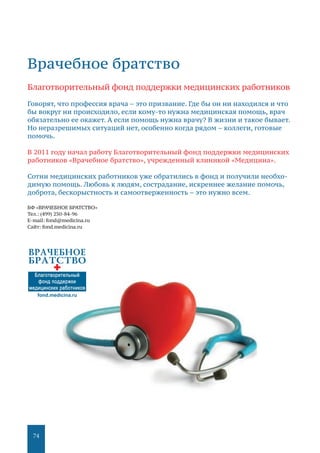 74
Врачебное братство
Благотворительный фонд поддержки медицинских работников
Говорят, что профессия врача – это призвание. Где бы он ни находился и что
бы вокруг ни происходило, если кому-то нужна медицинская помощь, врач
обязательно ее окажет. А если помощь нужна врачу? В жизни и такое бывает.
Но неразрешимых ситуаций нет, особенно когда рядом – коллеги, готовые
помочь.
В 2011 году начал работу Благотворительный фонд поддержки медицинских
работников «Врачебное братство», учрежденный клиникой «Медицина».
Сотни медицинских работников уже обратились в фонд и получили необхо-
димую помощь. Любовь к людям, сострадание, искреннее желание помочь,
доброта, бескорыстность и самоотверженность – это нужно всем.
БФ «ВРАЧЕБНОЕ БРАТСТВО»
Тел.: (499) 250-84-96
E-mail: fond@medicina.ru
Сайт: fond.medicina.ru
 