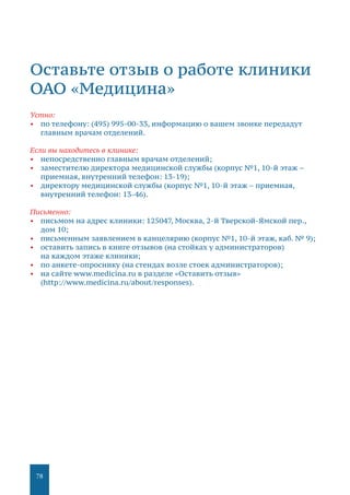 78
Оставьте отзыв о работе клиники
ОАО «Медицина»
Устно:
•	 по телефону: (495) 995-00-33, информацию о вашем звонке передадут
главным врачам отделений.
Если вы находитесь в клинике:
•	 непосредственно главным врачам отделений;
•	 заместителю директора медицинской службы (корпус №1, 10-й этаж –
приемная, внутренний телефон: 13-19);
•	 директору медицинской службы (корпус №1, 10-й этаж – приемная,
внутренний телефон: 13-46).
Письменно:
•	 письмом на адрес клиники: 125047, Москва, 2-й Тверской-Ямской пер.,
дом 10;
•	 письменным заявлением в канцелярию (корпус №1, 10-й этаж, каб. № 9);
•	 оставить запись в книге отзывов (на стойках у администраторов)
на каждом этаже клиники;
•	 по анкете-опроснику (на стендах возле стоек администраторов);
•	 на сайте www.medicina.ru в разделе «Оставить отзыв»
(http://www.medicina.ru/about/responses).
 