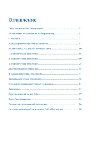 Оглавление
Гимн клиники ОАО «Медицина»....................................................
25 лет опыта в стремлении к совершенству...................................
О клинике.....................................................................................
Международное признание качества.............................................
25 лет успеха. Мы делаем историю сами........................................
1-е клиническое отделение............................................................
2-е клиническое отделение............................................................
3-е клиническое отделение...........................................................
Диагностическое отделение..........................................................
2-е диагностическое отделение.....................................................
Стоматологическое отделение.......................................................
Отделение восстановительной медицины.....................................
Стационар.....................................................................................
Онкологический центр Sofia..........................................................
Врачебное братство.......................................................................
Годовое медицинское обслуживание.............................................
Оставьте отзыв о работе клиники ОАО «Медицина»......................
3
5
7
9
10
15
19
25
35
41
45
51
61
69
74
76
78
 