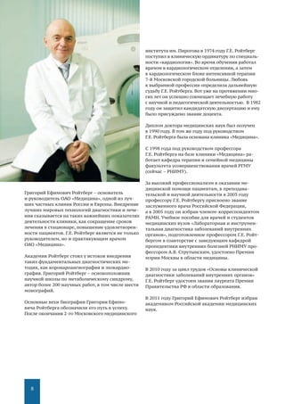 8
Григорий Ефимович Ройтберг – основатель
и руководитель ОАО «Медицина», одной из луч-
ших частных клиник России и Европы. Внедрение
лучших мировых технологий диагностики и лече-
ния сказывается на таких важнейших показателях
деятельности клиники, как сокращение сроков
лечения в стационаре, повышение удовлетворен-
ности пациентов. Г.Е. Ройтберг является не только
руководителем, но и практикующим врачом
ОАО «Медицина».
Академик Ройтберг стоял у истоков внедрения
таких фундаментальных диагностических ме-
тодик, как коронароангиография и эхокардио-
графия. Григорий Ройтберг – основоположник
научной школы по метаболическому синдрому,
автор более 200 научных работ, в том числе шести
монографий.
Основные вехи биографии Григория Ефимо-
вича Ройтберга обозначили его путь к успеху.
После окончания 2-го Московского медицинского
института им. Пирогова в 1974 году Г.Е. Ройтберг
поступил в клиническую ординатуру по специаль-
ности «кардиология». Во время обучения работал
врачом в кардиологическом отделении, а затем
в кардиологическом блоке интенсивной терапии
7-й Московской городской больницы. Любовь
к выбранной профессии определила дальнейшую
судьбу Г.Е. Ройтберга. Вот уже на протяжении мно-
гих лет он успешно совмещает лечебную работу
с научной и педагогической деятельностью. В 1982
году он защитил кандидатскую диссертацию и ему
было присуждено звание доцента.
Диплом доктора медицинских наук был получен
в 1990 году. В том же году под руководством
Г.Е. Ройтберга была основана клиника «Медицина».
С 1998 года под руководством профессора
Г.Е. Ройтберга на базе клиники «Медицина» ра-
ботает кафедра терапии и семейной медицины
факультета усовершенствования врачей РГМУ
(сейчас – РНИМУ).
За высокий профессионализм в оказании ме-
дицинской помощи пациентам, в преподава-
тельской и научной деятельности в 2003 году
профессору Г.Е. Ройтбергу присвоено звание
заслуженного врача Российской Федерации,
а в 2005 году он избран членом-корреспондентом
РАМН. Учебное пособие для врачей и студентов
медицинских вузов «Лабораторная и инструмен-
тальная диагностика заболеваний внутренних
органов», подготовленное профессором Г.Е. Ройт-
бергом в соавторстве с заведующим кафедрой
пропедевтики внутренних болезней РНИМУ про-
фессором А.В. Струтынским, удостоено Премии
мэрии Москвы в области медицины.
В 2010 году за цикл трудов «Основы клинической
диагностики заболеваний внутренних органов»
Г.Е. Ройтберг удостоен звания лауреата Премии
Правительства РФ в области образования.
В 2011 году Григорий Ефимович Ройтберг избран
академиком Российской академии медицинских
наук.
 