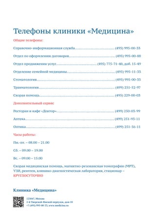 Телефоны клиники «Медицина»
Общие телефоны:
Справочно-информационная служба..................................... (495) 995-00-33
Отдел по оформлению договоров........................................... (495) 995-00-88
Отдел продвижения услуг...................................... (495) 775-71-40, доб. 15-49
Отделение семейной медицины............................................. (495) 995-11-33
Стоматология......................................................................... (495) 995-00-33
Травматология....................................................................... (499) 251-52-97
Скорая помощь...................................................................... (495) 229-00-03
Дополнительный сервис
Ресторан и кафе «Доктор»...................................................... (499) 250-03-99
Аптека................................................................................... (499) 251-93-11
Оптика................................................................................... (499) 251-56-11
Часы работы:
Пн.-пт. – 08.00 – 21.00
Сб. – 09.00 – 19.00
Вс. – 09.00 – 15.00
Скорая медицинская помощь, магнитно-резонансная томография (МРТ),
УЗИ, рентген, клинико-диагностическая лаборатория, стационар –
КРУГЛОСУТОЧНО
Клиника «Медицина»
125047, Москва
2-й Тверской-Ямской переулок, дом 10
+7 (495) 995-00-33, www.medicina.ru
 