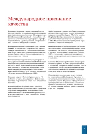 9
Клиника «Медицина» – единственная в России,
аккредитованная по международным стандартам
качества медицинской помощи JCI. Аккредитация
Joint Commission International – это наиболее объ-
ективная и престижная международная сертифи-
кация в области здравоохранения, которая счита-
ется «золотым стандартом» качества.
Клиника «Медицина» – лучшая частная клиника
Москвы 2012 года. Она стала лауреатом премии
Московского фестиваля в области здравоохране-
ния «Формула жизни», организованного при под-
держке Правительства Москвы и Департамента
здравоохранения Москвы.
Клиника сертифицирована по международным
стандартам менеджмента качества ISO 9001:2008;
является обладателем оценки менеджмента ка-
чества «5 звезд» по Модели совершенства Евро-
пейского фонда управления качеством (EFQM),
является призером европейского конкурса по
качеству EFQM Awards 2012, входит в ассоциацию
«Ведущие клиники Швейцарии» (SLH).
Клиника – лауреат Премии Правительства РФ
в области качества. Имеет диплом «Российское
качество» и право использовать знак «Российское
качество».
Клиника работает в соответствии с лучшими
международными стандартами, предоставляемый
объем диагностических и лечебных мероприя-
тий позволяет обеспечить качество диагностики
и лечения на уровне лучших европейских и миро-
вых стандартов.
ОАО «Медицина» – первое зарубежное медицин-
ское учреждение, ставшее членом Ассоциации
ведущих клиник Швейцарии (The Swiss Leading
Hospitals). Швейцарские эксперты подтверж-
дают: качество медицинского обслуживания
в ОАО «Медицина» соответствует лучшим евро-
пейским и мировым стандартам.
ОАО «Медицина» успешно развивает традицию
международного сотрудничества. Врачи и меди-
цинские сестры клиники проходят стажировку
в ведущих медицинских учреждениях Европы,
США и Израиля, регулярно посещают россий-
ские и международные конгрессы, симпозиумы
и выставки.
Клиника «Медицина» работает по международ-
ным стандартам и является доброжелательной
к пациентам, говорящим на иностранных языках.
Крупнейшие зарубежные компании выбирают
«Медицину» для своих сотрудников, имеющих
производство или офисы в Москве.
Можно с уверенностью сказать, что сегодня
не только клиники Швейцарии и Германии от-
личаются высокими европейскими стандартами
лечения. Клиника «Медицина» обладает всеми
преимуществами, позволяющими качественно
провести обследование, выявить заболевание
на ранней стадии и успешно провести лечение,
и все это – в Москве.
Международное признание
качества
 