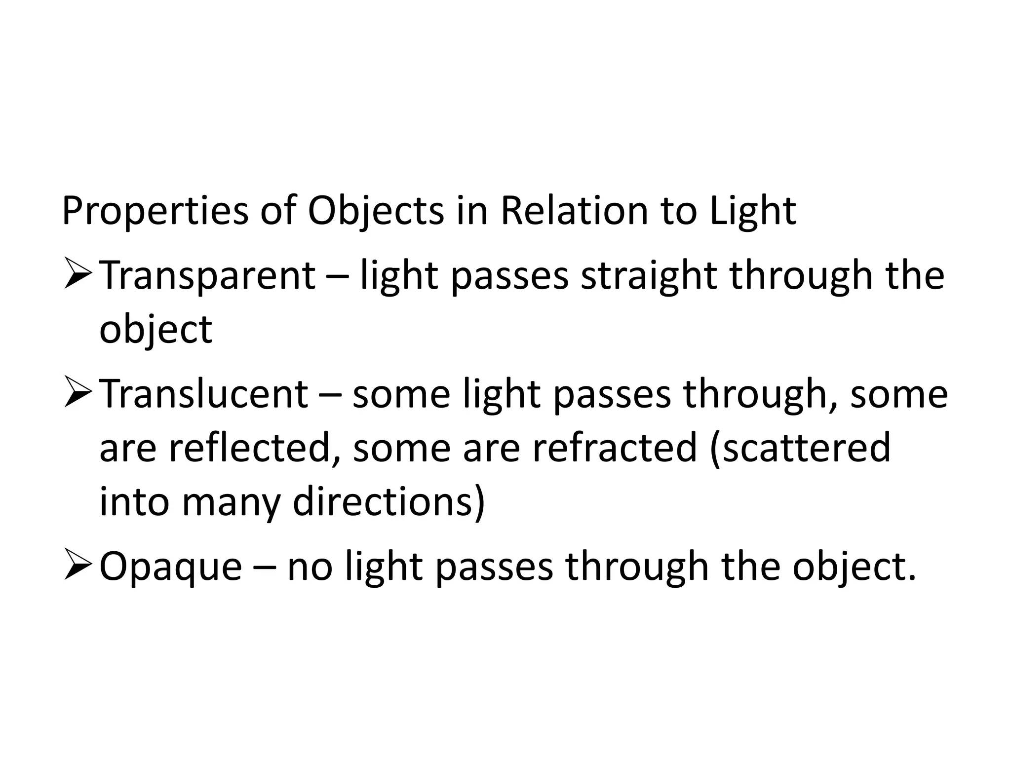 Properties of Objects in Relation to Light
Transparent – light passes straight through the
object
Translucent – some light passes through, some
are reflected, some are refracted (scattered
into many directions)
Opaque – no light passes through the object.
 