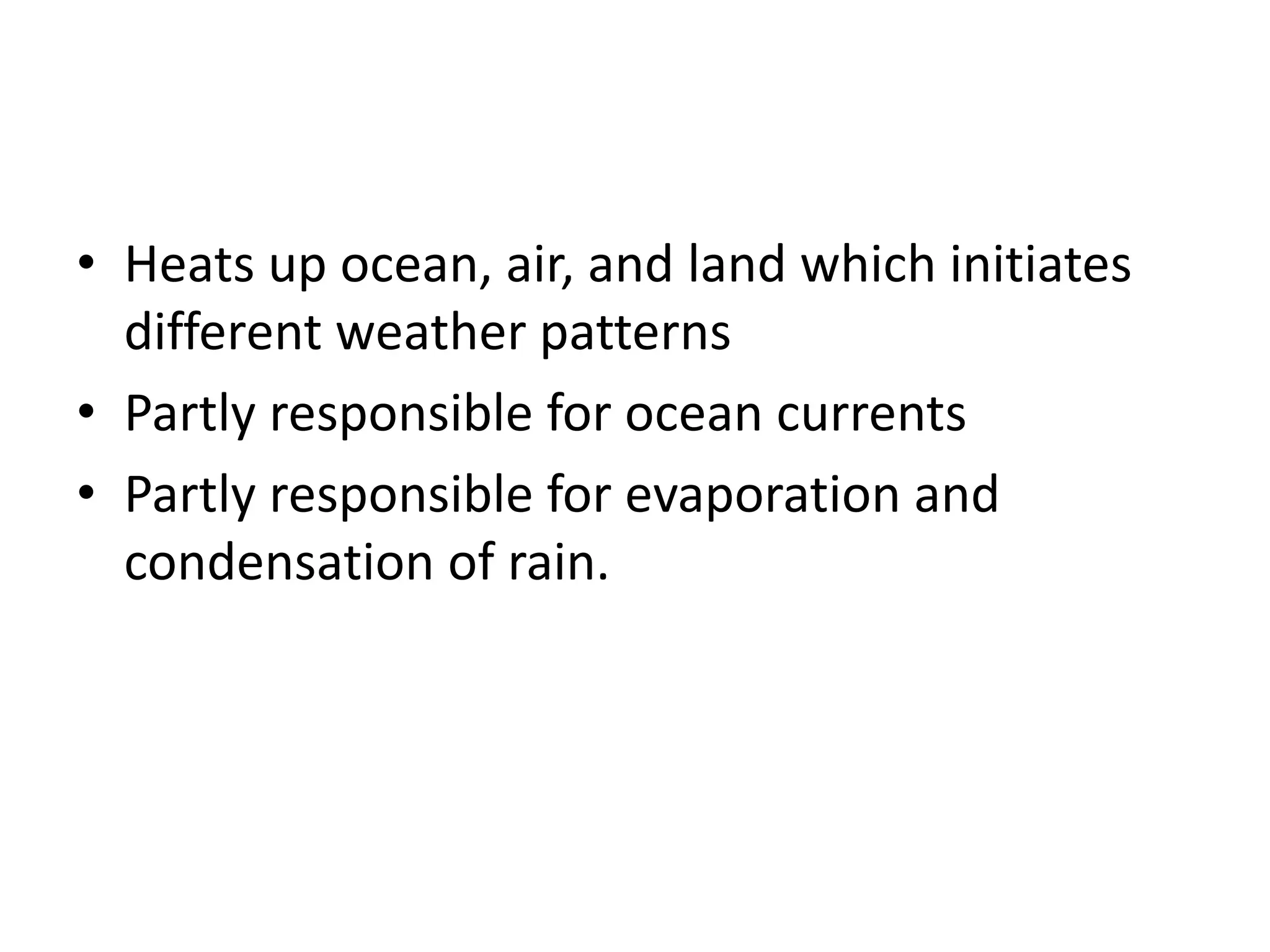 • Heats up ocean, air, and land which initiates
different weather patterns
• Partly responsible for ocean currents
• Partly responsible for evaporation and
condensation of rain.
 