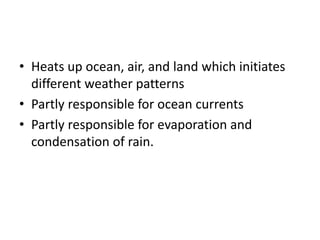 • Heats up ocean, air, and land which initiates
different weather patterns
• Partly responsible for ocean currents
• Partly responsible for evaporation and
condensation of rain.
 