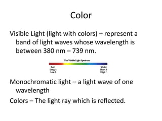 Color
Visible Light (light with colors) – represent a
band of light waves whose wavelength is
between 380 nm – 739 nm.
Monochromatic light – a light wave of one
wavelength
Colors – The light ray which is reflected.
 