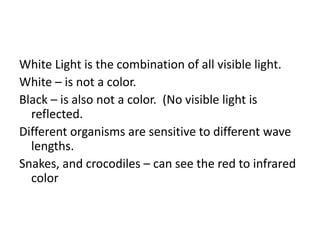 White Light is the combination of all visible light.
White – is not a color.
Black – is also not a color. (No visible light is
reflected.
Different organisms are sensitive to different wave
lengths.
Snakes, and crocodiles – can see the red to infrared
color
 