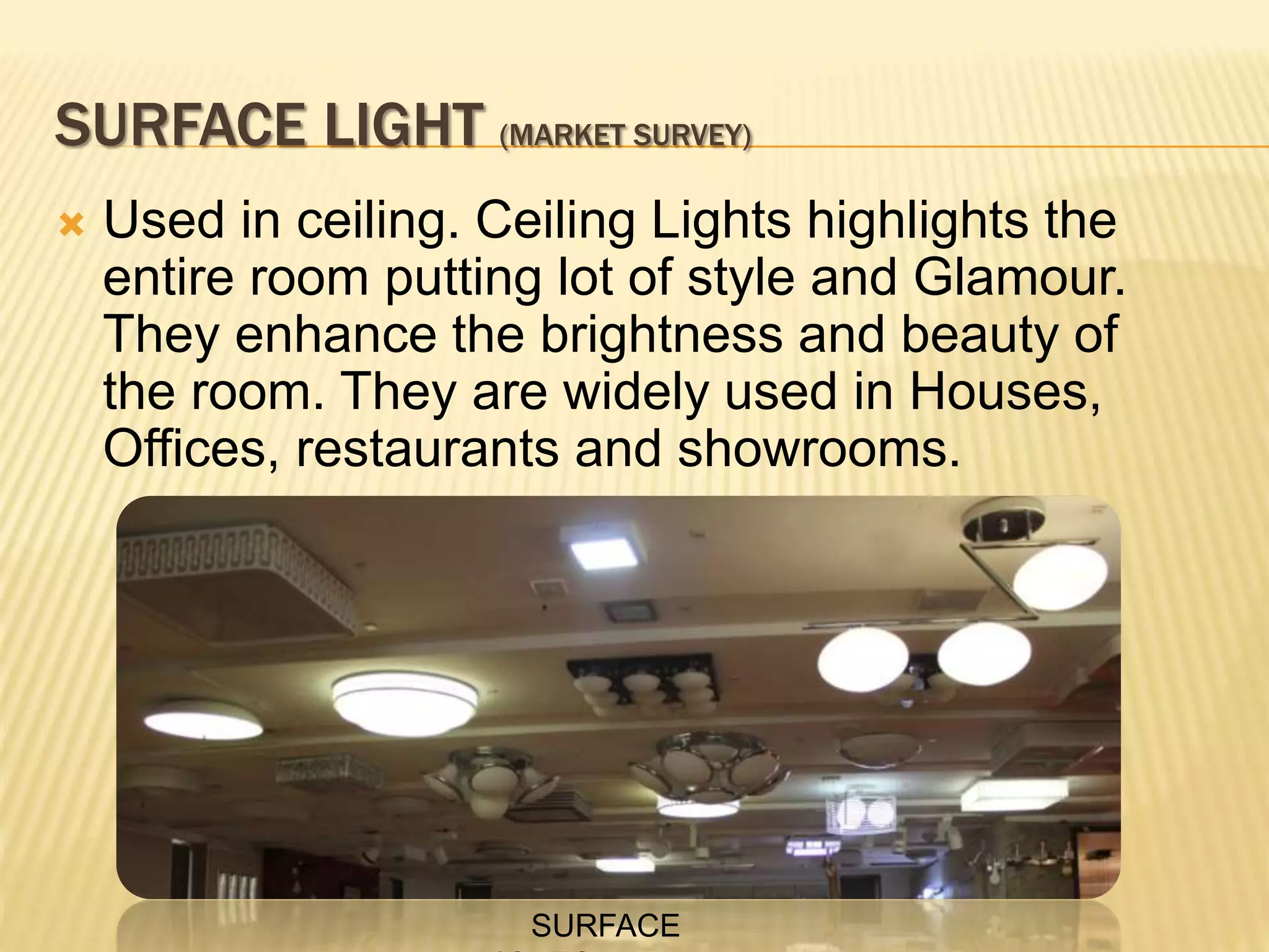 SURFACE LIGHT (MARKET SURVEY)
 Used in ceiling. Ceiling Lights highlights the
entire room putting lot of style and Glamour.
They enhance the brightness and beauty of
the room. They are widely used in Houses,
Offices, restaurants and showrooms.
SURFACE
 