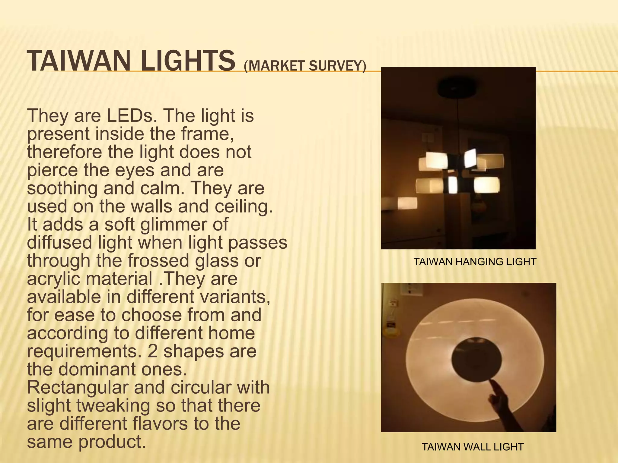 TAIWAN LIGHTS (MARKET SURVEY)
They are LEDs. The light is
present inside the frame,
therefore the light does not
pierce the eyes and are
soothing and calm. They are
used on the walls and ceiling.
It adds a soft glimmer of
diffused light when light passes
through the frossed glass or
acrylic material .They are
available in different variants,
for ease to choose from and
according to different home
requirements. 2 shapes are
the dominant ones.
Rectangular and circular with
slight tweaking so that there
are different flavors to the
same product.
TAIWAN HANGING LIGHT
TAIWAN WALL LIGHT
 