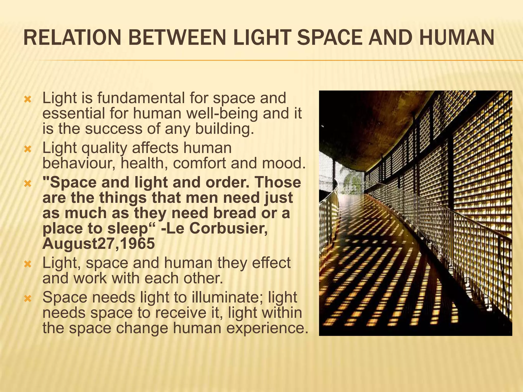 RELATION BETWEEN LIGHT SPACE AND HUMAN
 Light is fundamental for space and
essential for human well-being and it
is the success of any building.
 Light quality affects human
behaviour, health, comfort and mood.
 "Space and light and order. Those
are the things that men need just
as much as they need bread or a
place to sleep“ -Le Corbusier,
August27,1965
 Light, space and human they effect
and work with each other.
 Space needs light to illuminate; light
needs space to receive it, light within
the space change human experience.
 