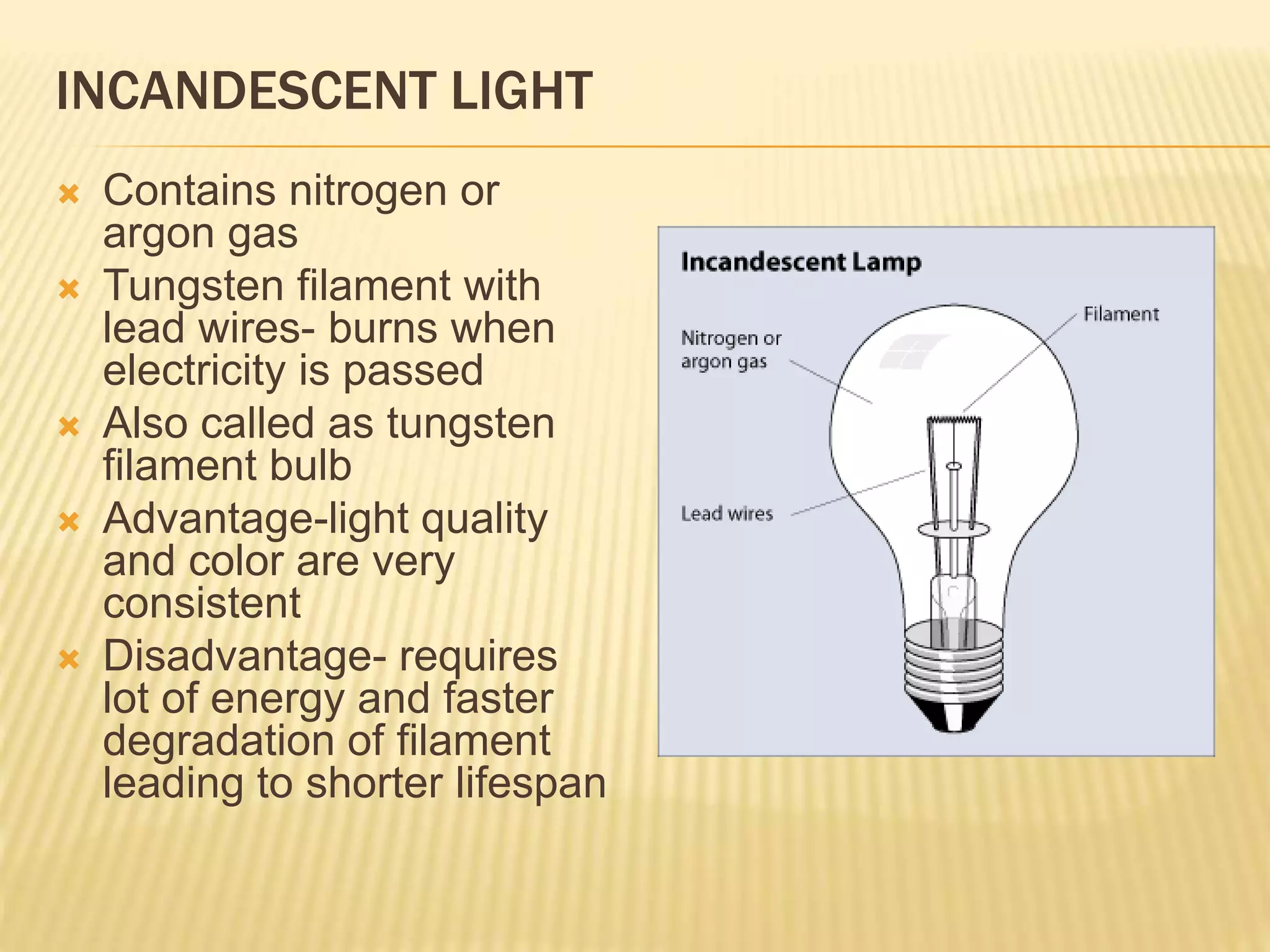 INCANDESCENT LIGHT
 Contains nitrogen or
argon gas
 Tungsten filament with
lead wires- burns when
electricity is passed
 Also called as tungsten
filament bulb
 Advantage-light quality
and color are very
consistent
 Disadvantage- requires
lot of energy and faster
degradation of filament
leading to shorter lifespan
 