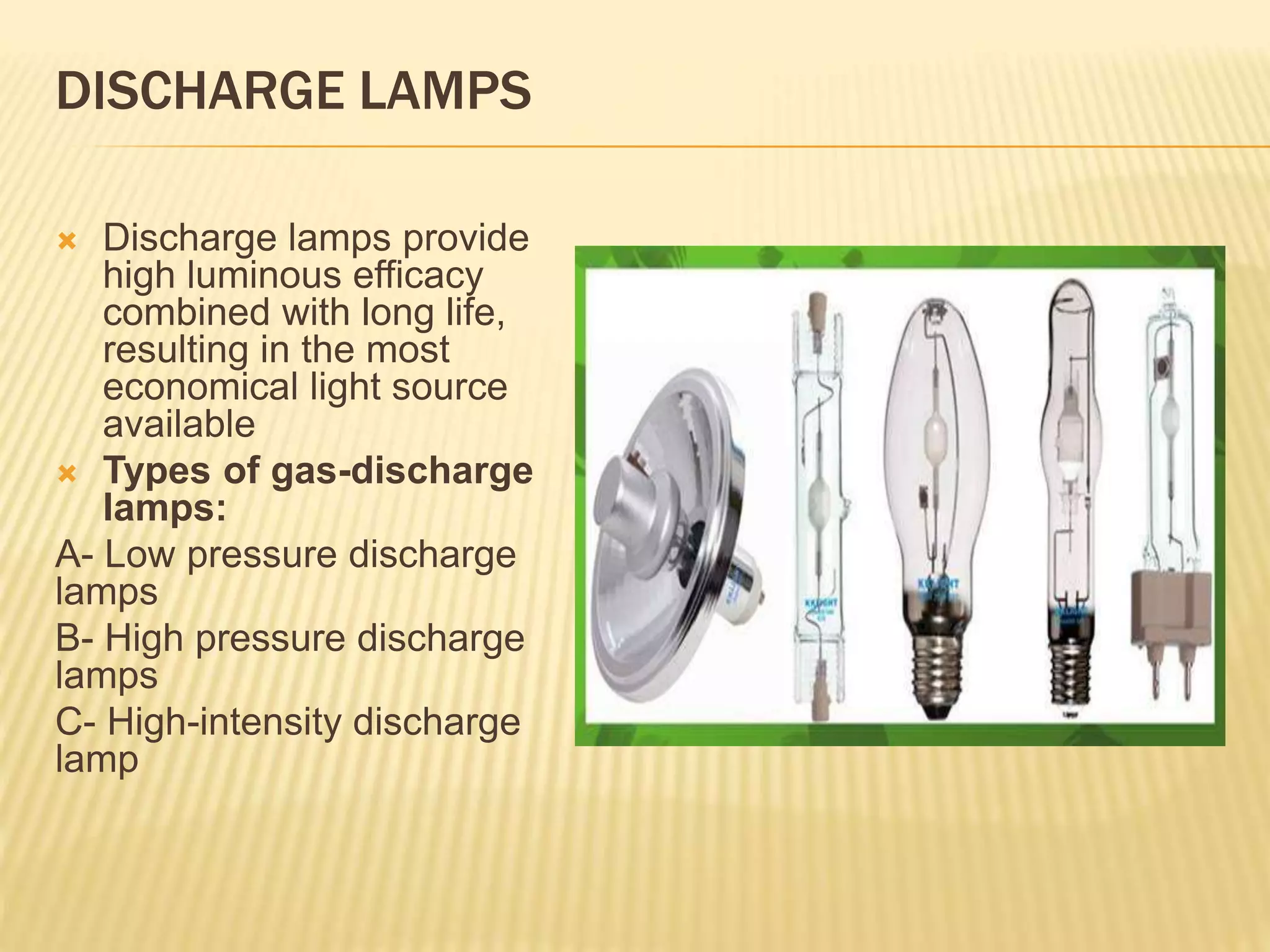 DISCHARGE LAMPS
 Discharge lamps provide
high luminous efficacy
combined with long life,
resulting in the most
economical light source
available
 Types of gas-discharge
lamps:
A- Low pressure discharge
lamps
B- High pressure discharge
lamps
C- High-intensity discharge
lamp
 