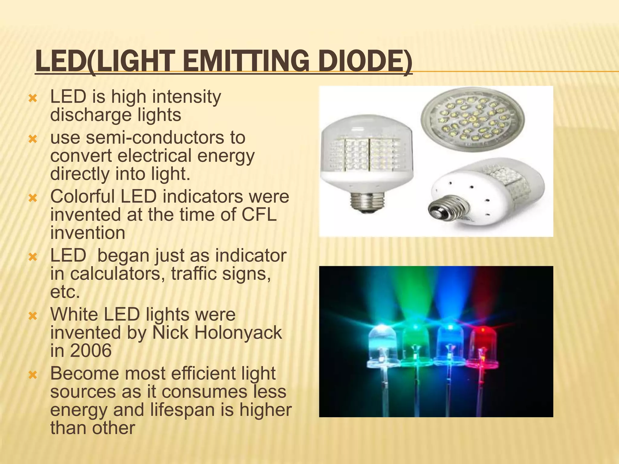 LED(LIGHT EMITTING DIODE)
 LED is high intensity
discharge lights
 use semi-conductors to
convert electrical energy
directly into light.
 Colorful LED indicators were
invented at the time of CFL
invention
 LED began just as indicator
in calculators, traffic signs,
etc.
 White LED lights were
invented by Nick Holonyack
in 2006
 Become most efficient light
sources as it consumes less
energy and lifespan is higher
than other
 