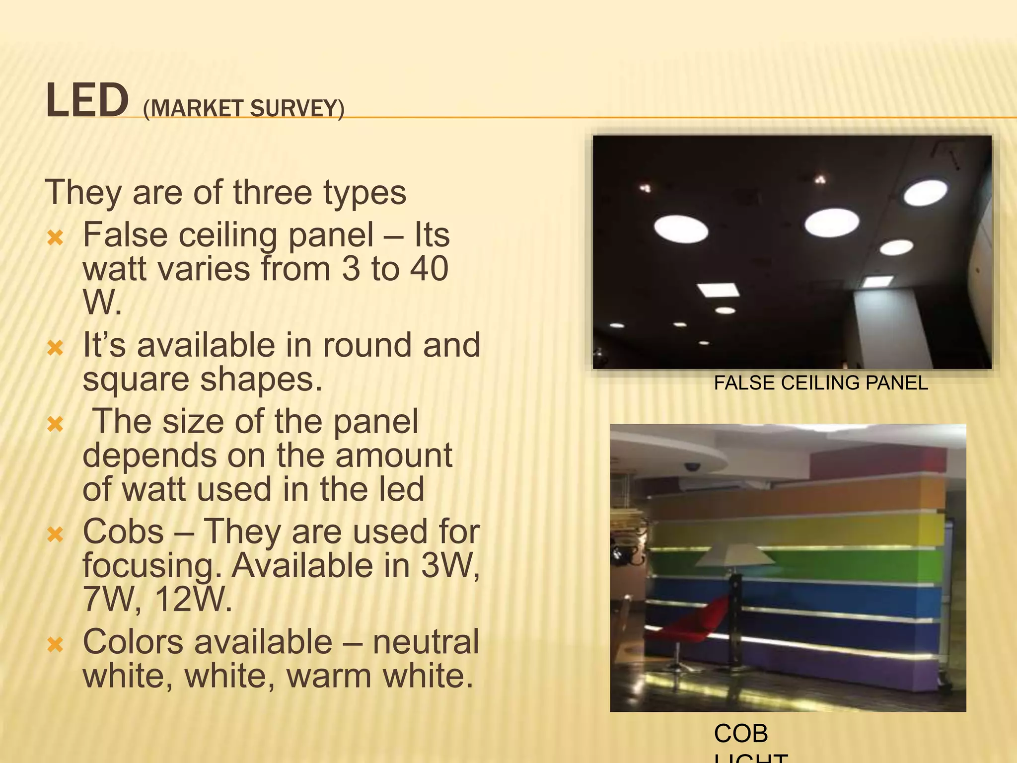LED (MARKET SURVEY)
They are of three types
 False ceiling panel – Its
watt varies from 3 to 40
W.
 It’s available in round and
square shapes.
 The size of the panel
depends on the amount
of watt used in the led
 Cobs – They are used for
focusing. Available in 3W,
7W, 12W.
 Colors available – neutral
white, white, warm white.
FALSE CEILING PANEL
COB
 