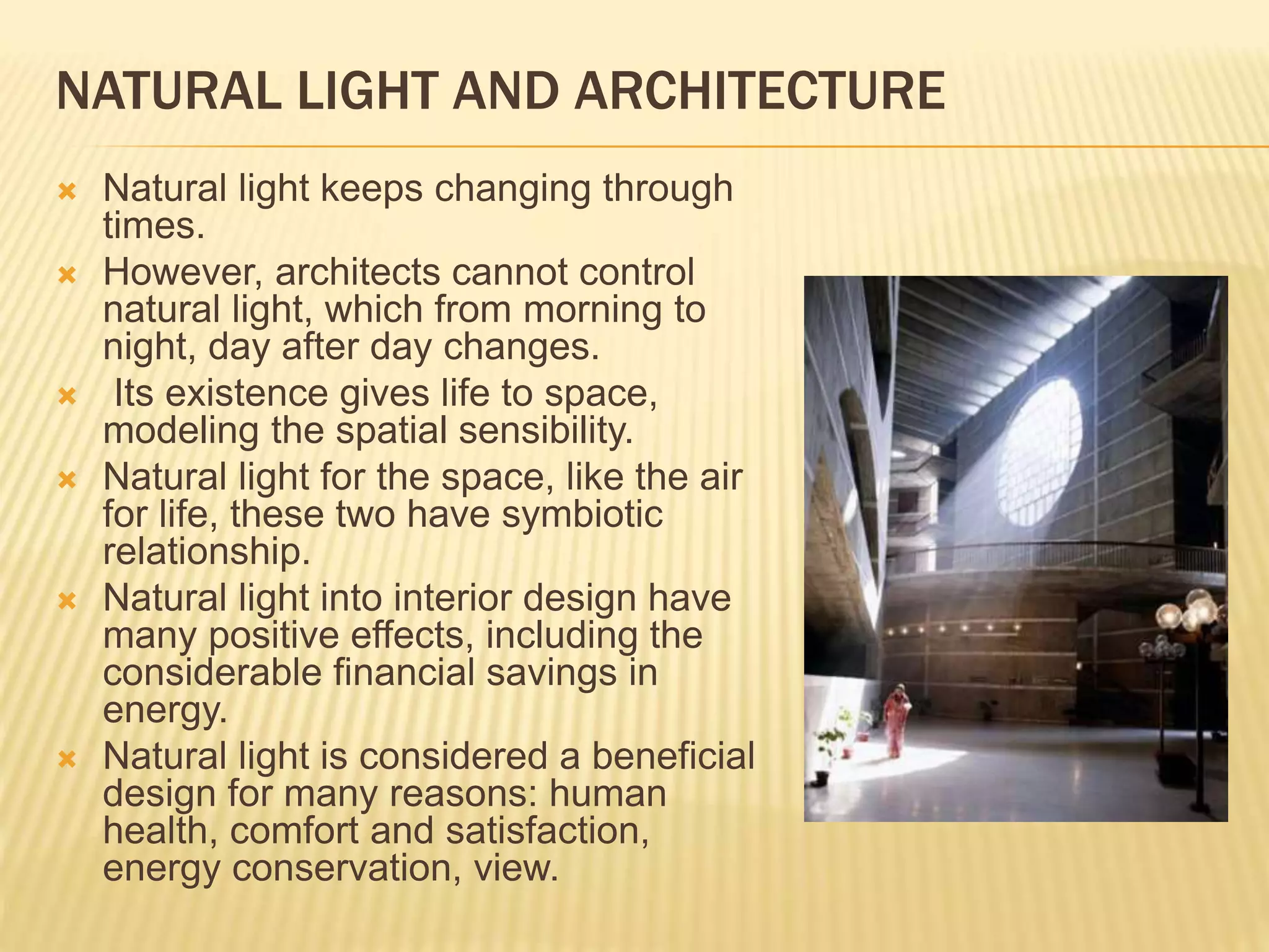 NATURAL LIGHT AND ARCHITECTURE
 Natural light keeps changing through
times.
 However, architects cannot control
natural light, which from morning to
night, day after day changes.
 Its existence gives life to space,
modeling the spatial sensibility.
 Natural light for the space, like the air
for life, these two have symbiotic
relationship.
 Natural light into interior design have
many positive effects, including the
considerable financial savings in
energy.
 Natural light is considered a beneficial
design for many reasons: human
health, comfort and satisfaction,
energy conservation, view.
 