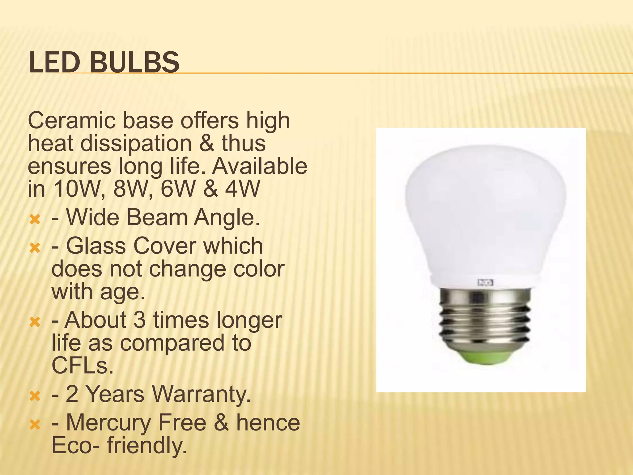 LED BULBS
Ceramic base offers high
heat dissipation & thus
ensures long life. Available
in 10W, 8W, 6W & 4W
 - Wide Beam Angle.
 - Glass Cover which
does not change color
with age.
 - About 3 times longer
life as compared to
CFLs.
 - 2 Years Warranty.
 - Mercury Free & hence
Eco- friendly.
 