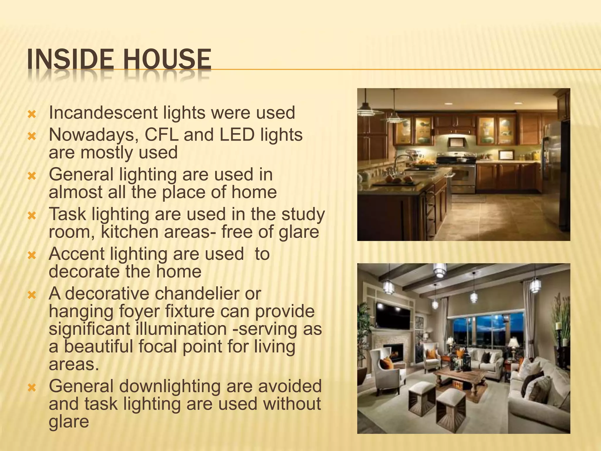 INSIDE HOUSE
 Incandescent lights were used
 Nowadays, CFL and LED lights
are mostly used
 General lighting are used in
almost all the place of home
 Task lighting are used in the study
room, kitchen areas- free of glare
 Accent lighting are used to
decorate the home
 A decorative chandelier or
hanging foyer fixture can provide
significant illumination -serving as
a beautiful focal point for living
areas.
 General downlighting are avoided
and task lighting are used without
glare
 