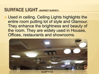 SURFACE LIGHT (MARKET SURVEY)
 Used in ceiling. Ceiling Lights highlights the
entire room putting lot of style and Glamour.
They enhance the brightness and beauty of
the room. They are widely used in Houses,
Offices, restaurants and showrooms.
SURFACE
 