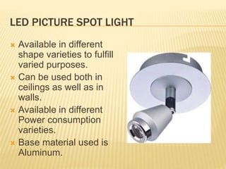 LED PICTURE SPOT LIGHT
 Available in different
shape varieties to fulfill
varied purposes.
 Can be used both in
ceilings as well as in
walls.
 Available in different
Power consumption
varieties.
 Base material used is
Aluminum.
 