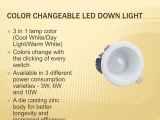 COLOR CHANGEABLE LED DOWN LIGHT
 3 in 1 lamp color
(Cool White/Day
Light/Warm White)
 Colors change with
the clicking of every
switch
 Available in 3 different
power consumption
varieties - 3W, 6W
and 10W
 A die casting zinc
body for better
longevity and
 