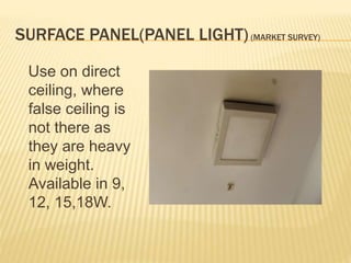 SURFACE PANEL(PANEL LIGHT)(MARKET SURVEY)
Use on direct
ceiling, where
false ceiling is
not there as
they are heavy
in weight.
Available in 9,
12, 15,18W.
 