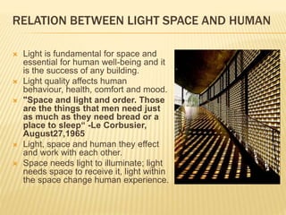 RELATION BETWEEN LIGHT SPACE AND HUMAN
 Light is fundamental for space and
essential for human well-being and it
is the success of any building.
 Light quality affects human
behaviour, health, comfort and mood.
 "Space and light and order. Those
are the things that men need just
as much as they need bread or a
place to sleep“ -Le Corbusier,
August27,1965
 Light, space and human they effect
and work with each other.
 Space needs light to illuminate; light
needs space to receive it, light within
the space change human experience.
 