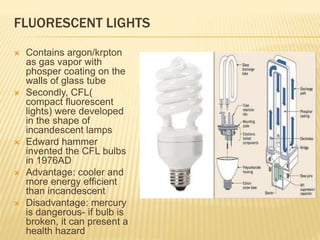 FLUORESCENT LIGHTS
 Contains argon/krpton
as gas vapor with
phosper coating on the
walls of glass tube
 Secondly, CFL(
compact fluorescent
lights) were developed
in the shape of
incandescent lamps
 Edward hammer
invented the CFL bulbs
in 1976AD
 Advantage: cooler and
more energy efficient
than incandescent
 Disadvantage: mercury
is dangerous- if bulb is
broken, it can present a
health hazard
 