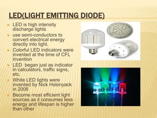 LED(LIGHT EMITTING DIODE)
 LED is high intensity
discharge lights
 use semi-conductors to
convert electrical energy
directly into light.
 Colorful LED indicators were
invented at the time of CFL
invention
 LED began just as indicator
in calculators, traffic signs,
etc.
 White LED lights were
invented by Nick Holonyack
in 2006
 Become most efficient light
sources as it consumes less
energy and lifespan is higher
than other
 