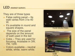 LED (MARKET SURVEY)
They are of three types
 False ceiling panel – Its
watt varies from 3 to 40
W.
 It’s available in round and
square shapes.
 The size of the panel
depends on the amount
of watt used in the led
 Cobs – They are used for
focusing. Available in 3W,
7W, 12W.
 Colors available – neutral
white, white, warm white.
FALSE CEILING PANEL
COB
 