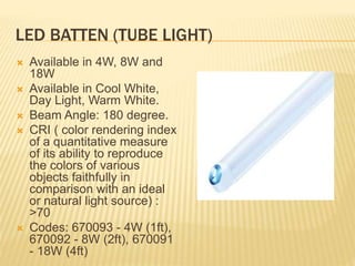 LED BATTEN (TUBE LIGHT)
 Available in 4W, 8W and
18W
 Available in Cool White,
Day Light, Warm White.
 Beam Angle: 180 degree.
 CRI ( color rendering index
of a quantitative measure
of its ability to reproduce
the colors of various
objects faithfully in
comparison with an ideal
or natural light source) :
>70
 Codes: 670093 - 4W (1ft),
670092 - 8W (2ft), 670091
- 18W (4ft)
 