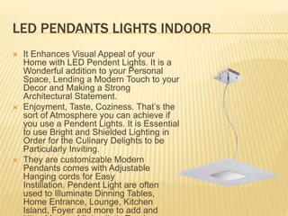LED PENDANTS LIGHTS INDOOR
 It Enhances Visual Appeal of your
Home with LED Pendent Lights. It is a
Wonderful addition to your Personal
Space, Lending a Modern Touch to your
Decor and Making a Strong
Architectural Statement.
 Enjoyment, Taste, Coziness. That’s the
sort of Atmosphere you can achieve if
you use a Pendent Lights. It is Essential
to use Bright and Shielded Lighting in
Order for the Culinary Delights to be
Particularly Inviting.
 They are customizable Modern
Pendants comes with Adjustable
Hanging cords for Easy
Instillation. Pendent Light are often
used to Illuminate Dinning Tables,
Home Entrance, Lounge, Kitchen
Island, Foyer and more to add and
 