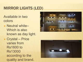 MIRROR LIGHTS (LED)
Available in two
colors
 Neutral white–
Which is also
known as day light.
 Crystal – Price
varies from
Rs1600 to
Rs13000
according to the
quality and brand.
 