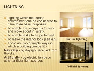 LIGHTNING
 Lighting within the indoor
environment can be considered to
have three basic purposes:
 To enable the occupants to work
and move about in safety.
 To enable tasks to be performed.
 To make the interior look pleasant.
 There are two principle ways in
which a building can be lit.-
Naturally - by daylight received from
the sky.
Artificially - by electric lamps or
other artificial light sources.
Natural lightning
Artificial lightning
 