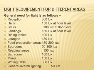 LIGHT REQUIREMENT FOR DIFFERENT AREAS
General need for light is as follows –
 Reception 300 lux
 Halls 150 lux at floor level
 Stairs 100 lux at floor level
 Landings 150 lux at floor level
 Dining tables 100 lux
 Lounges 150 lux
 Food preparation areas150-200 lux
 Bedrooms 50-100 lux
 Reading lamps 150 lux
 Bathroom 100 lux
 Mirror 150 lux
 Writing table 300 lux
 General overall lighting 50 lux
 