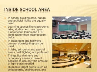INSIDE SCHOOL AREA
 In school building area, natural
and artificial lights are equally
need
 Learning spaces like classrooms,
labs, studios, etc. use types
Fluorescent lamps and LED
lights rather than incandescent
bulbs
 In classroom and hallways
general downlighting can be
used
 In labs, art rooms and special
areas, task lighting are preferred
 Things like dimmers and
occupancy sensors make it
possible to use only the amount
of light that’s needed
 Illuminate target areas, such as
whiteboards, chalkboards, and
 