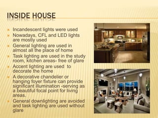 INSIDE HOUSE
 Incandescent lights were used
 Nowadays, CFL and LED lights
are mostly used
 General lighting are used in
almost all the place of home
 Task lighting are used in the study
room, kitchen areas- free of glare
 Accent lighting are used to
decorate the home
 A decorative chandelier or
hanging foyer fixture can provide
significant illumination -serving as
a beautiful focal point for living
areas.
 General downlighting are avoided
and task lighting are used without
glare
 