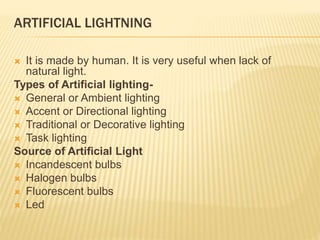 ARTIFICIAL LIGHTNING
 It is made by human. It is very useful when lack of
natural light.
Types of Artificial lighting-
 General or Ambient lighting
 Accent or Directional lighting
 Traditional or Decorative lighting
 Task lighting
Source of Artificial Light
 Incandescent bulbs
 Halogen bulbs
 Fluorescent bulbs
 Led
 