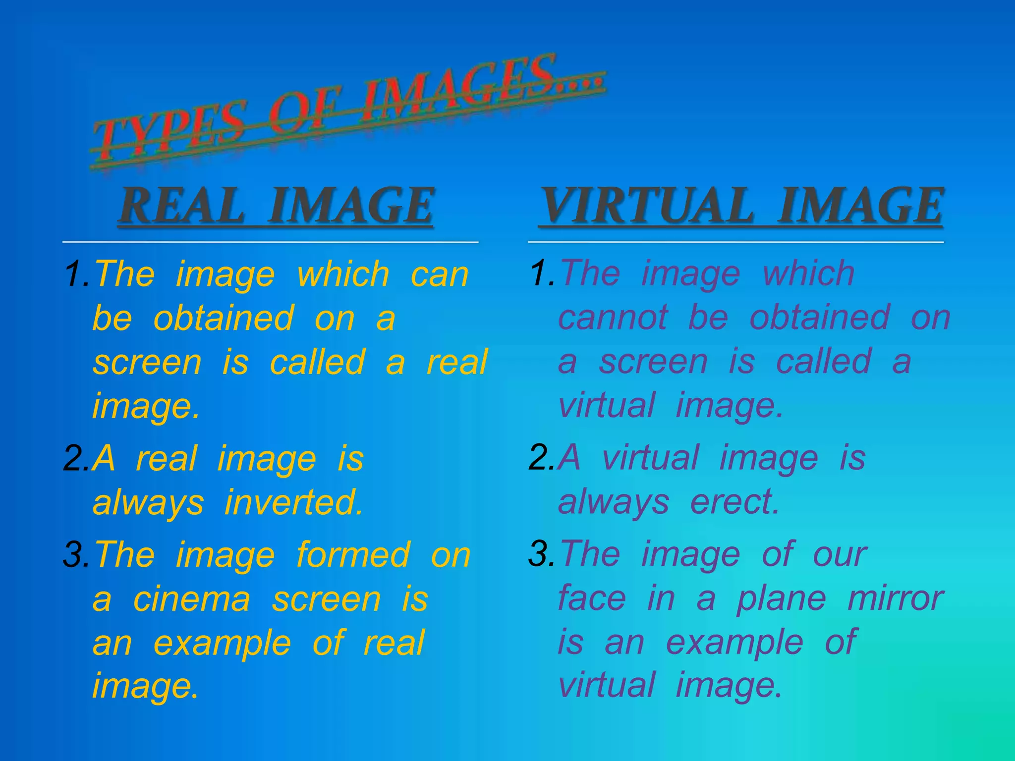 REAL IMAGE
1.The image which can
be obtained on a
screen is called a real
image.
2.A real image is
always inverted.
3.The image formed on
a cinema screen is
an example of real
image.
1.The image which
cannot be obtained on
a screen is called a
virtual image.
2.A virtual image is
always erect.
3.The image of our
face in a plane mirror
is an example of
virtual image.
VIRTUAL IMAGE
 
