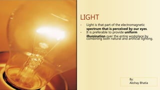 • Light is that part of the electromagnetic
spectrum that is perceived by our eyes.
• It is preferable to provide uniform
illumination over the entire workplace by
combining both natural and artificial lighting.
LIGHT
By:
Akshay Bhatia
 