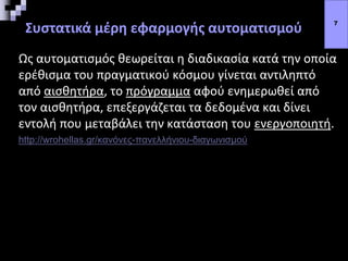 Συστατικά μέρη εφαρμογής αυτοματισμού
Ως αυτοματισμός θεωρείται η διαδικασία κατά την οποία
ερέθισμα του πραγματικού κόσμου γίνεται αντιληπτό
από αισθητήρα, το πρόγραμμα αφού ενημερωθεί από
τον αισθητήρα, επεξεργάζεται τα δεδομένα και δίνει
εντολή που μεταβάλει την κατάσταση του ενεργοποιητή.
http://wrohellas.gr/κανόνες-πανελλήνιου-διαγωνισμού
7
 