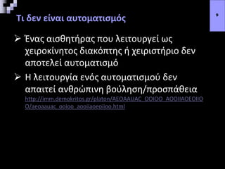 Τι δεν είναι αυτοματισμός
 Ένας αισθητήρας που λειτουργεί ως
χειροκίνητος διακόπτης ή χειριστήριο δεν
αποτελεί αυτοματισμό
 Η λειτουργία ενός αυτοματισμού δεν
απαιτεί ανθρώπινη βούληση/προσπάθεια
http://imm.demokritos.gr/platon/AEOAAUAC_OOIOO_AOOIIAOEOIIO
O/aeoaauac_ooioo_aooiiaoeoiioo.html
9
 