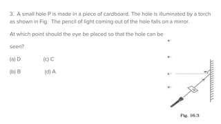3. A small hole P is made in a piece of cardboard. The hole is illuminated by a torch
as shown in Fig. The pencil of light coming out of the hole falls on a mirror.
At which point should the eye be placed so that the hole can be
seen?
(a) D (c) C
(b) B (d) A
 