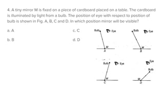 4. A tiny mirror M is fixed on a piece of cardboard placed on a table. The cardboard
is illuminated by light from a bulb. The position of eye with respect to position of
bulb is shown in Fig. A, B, C and D. In which position mirror will be visible?
a. A c. C
b. B d. D
 