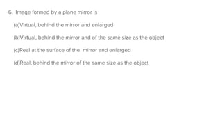 6. Image formed by a plane mirror is
(a)Virtual, behind the mirror and enlarged
(b)Virtual, behind the mirror and of the same size as the object
(c)Real at the surface of the mirror and enlarged
(d)Real, behind the mirror of the same size as the object
 