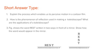 Short Answer Type:
1. Explain the process which enables us to perceive motion in a cartoon film.
2. How is the phenomenon of reflection used in making a kaleidoscope? What
are the applications of a kaleidoscope?
3. Fig. shows the word REST written in two ways in front of a mirror. Show how
the word would appear in the mirror.
 