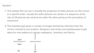 Solution:
1. The cartoon film we see is actually the projection of static pictures on the screen
in a specific order. Usually the static pictures are shown in a sequence at the
rate of 24 pictures per second one after the other giving us the perception of
movement.
2. The kaleidoscope gives a number of images formed by reflection from the
mirrors inclined to one another. Designers and artists use kaleidoscope to get
ideas for new patterns to design wallpapers, Jewellery and fabrics.
 